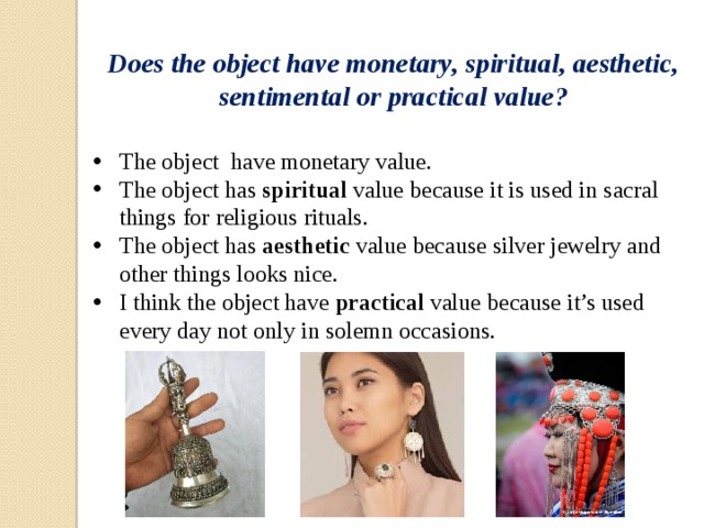 Does the object have monetary, spiritual, aesthetic, sentimental or practical value? The object have monetary value. The object has spiritual value because it is used in sacral things for religious rituals. The object has aesthetic value because silver jewelry and other things looks nice. I think the object have practical value because it’s used every day not only in solemn occasions. 