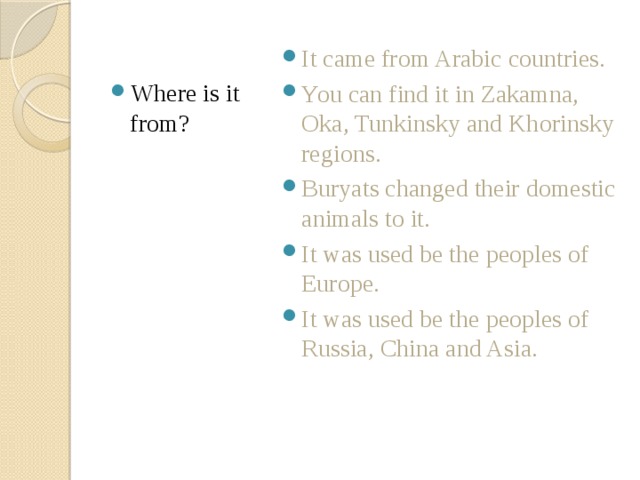 Where is it from? It came from Arabic countries. You can find it in Zakamna, Oka, Tunkinsky and Khorinsky regions. Buryats changed their domestic animals to it. It was used be the peoples of Europe. It was used be the peoples of Russia, China and Asia. 
