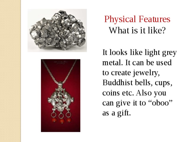 Physical Features What is it like? It looks like light grey metal. It can be used to create jewelry, Buddhist bells, cups, coins etc. Also you can give it to “oboo” as a gift. 