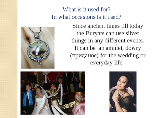 What is it used for? In what occasions is it used? Since ancient times till today the Buryats can use silver things in any different events. It can be an amulet, dowry (приданое) for the wedding or everyday life. 