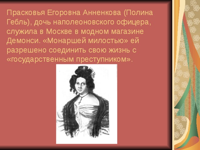Прасковья Егоровна Анненкова (Полина Гебль), дочь наполеоновского офицера, служила в Москве в модном магазине Демонси. «Монаршей милостью» ей разрешено соединить свою жизнь с «государственным преступником». 