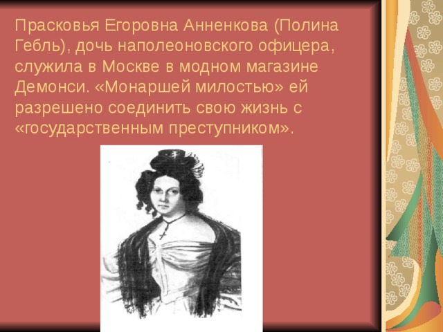 Прасковья Егоровна Анненкова (Полина Гебль), дочь наполеоновского офицера, служила в Москве в модном магазине Демонси. «Монаршей милостью» ей разрешено соединить свою жизнь с «государственным преступником». 