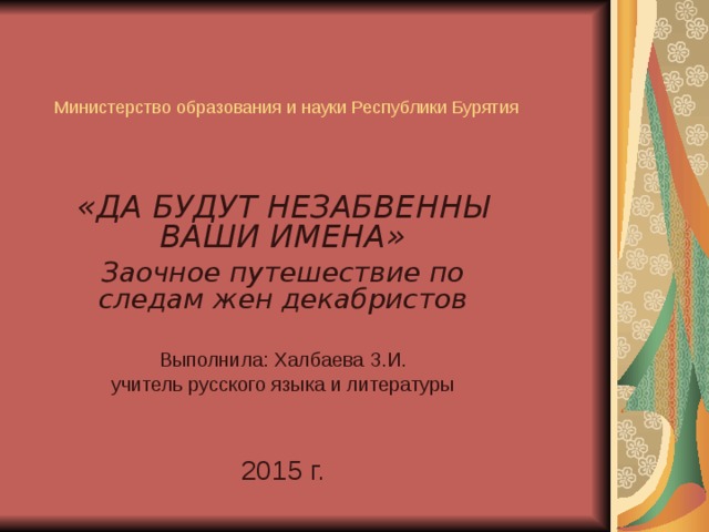 Министерство образования и науки Республики Бурятия   «ДА БУДУТ НЕЗАБВЕННЫ ВАШИ ИМЕНА» Заочное путешествие по следам жен декабристов  Выполнила: Халбаева З.И. учитель русского языка и литературы 20 15 г. 