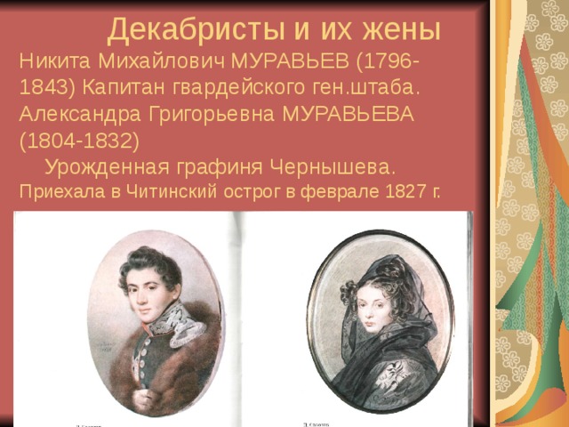  Декабристы и их жены Никита Михайлович МУРАВЬЕВ (1796-1843) Капитан гвардейского ген.штаба.  Александра Григорьевна МУРАВЬЕВА (1804-1832)  Урожденная графиня Чернышева. Приехала в Читинский острог в феврале 1827 г. 