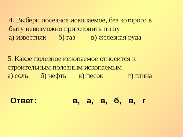 4. Выбери полезное ископаемое, без которого в быту невозможно приготовить пищу а) известняк б) газ в) железная руда 5. Какое полезное ископаемое относится к строительным полезным ископаемым а) соль б) нефть в) песок г) глина Ответ: в, а, в, б, в, г 