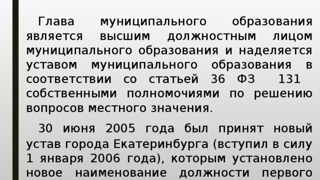  Глава муниципального образования является высшим должностным лицом муниципального образования и наделяется уставом муниципального образования в соответствии со статьей 36 ФЗ 131 собственными полномочиями по решению вопросов местного значения.  30 июня 2005 года был принят новый устав города Екатеринбурга (вступил в силу 1 января 2006 года), которым установлено новое наименование должности первого лица города —  Глава Екатеринбурга . 