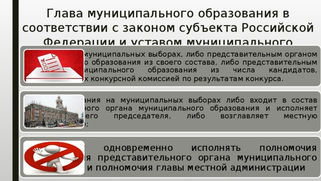 Глава муниципального образования в соответствии с законом субъекта Российской Федерации и уставом муниципального образования: избирается на муниципальных выборах, либо представительным органом муниципального образования из своего состава, либо представительным органом муниципального образования из числа кандидатов, представленных конкурсной комиссией по результатам конкурса.   в случае избрания на муниципальных выборах либо входит в состав представительного органа муниципального образования и исполняет полномочия его председателя, либо возглавляет местную администрацию; не может одновременно исполнять полномочия председателя представительного органа муниципального образования и полномочия главы местной администрации 