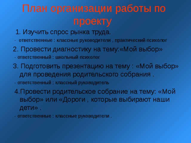 План организации работы по проекту      1. Изучить спрос рынка труда.  - ответственные : классные руководители , практический психолог 2. Провести диагностику на тему:«Мой выбор»  - ответственный : школьный психолог 3. Подготовить презентацию на тему : «Мой выбор» для проведения родительского собрания .  - ответственный : классный руководитель  4.Провести родительское собрание на тему: «Мой выбор» или «Дороги , которые выбирают наши дети» .  - ответственные : классные руководители . 