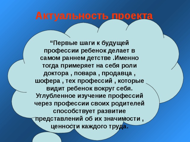 Актуальность проекта  “ Первые шаги к будущей профессии ребенок делает в самом раннем детстве .Именно тогда примеряет на себя роли доктора , повара , продавца , шофера , тех профессий , которые видит ребенок вокруг себя. Углубленное изучение профессий через профессии своих родителей способствует развитие представлений об их значимости , ценности каждого труда. 