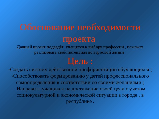 Обоснование необходимости проекта  Данный проект подведёт учащихся к выбору профессии , поможет реализовать свой потенциал во взрослой жизни .  Цель :  -Создать систему действенной профориентации обучающихся ;  -Способствовать формированию у детей профессионального самоопределения в соответствии со своими желаниями ;  -Направить учащихся на достижение своей цели с учетом социокультурной и экономической ситуации в городе , в республике .        