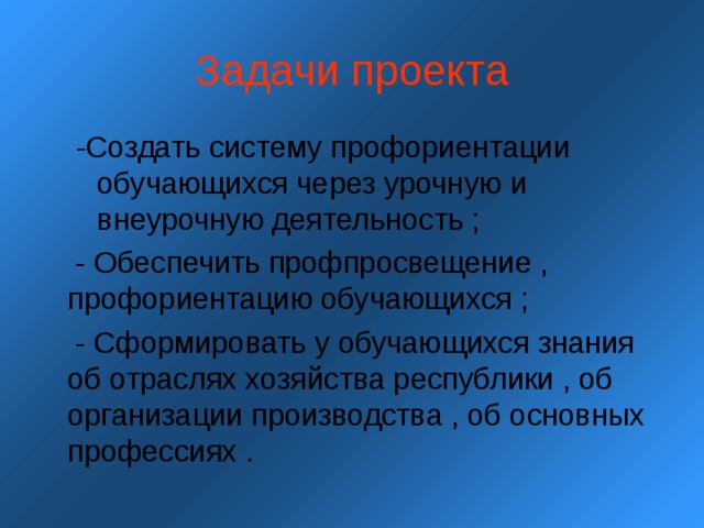 Задачи проекта -Создать систему профориентации обучающихся через урочную и внеурочную деятельность ; -Создать систему профориентации обучающихся через урочную и внеурочную деятельность ;  - Обеспечить профпросвещение , профориентацию обучающихся ;  - Сформировать у обучающихся знания об отраслях хозяйства республики , об организации производства , об основных профессиях . 
