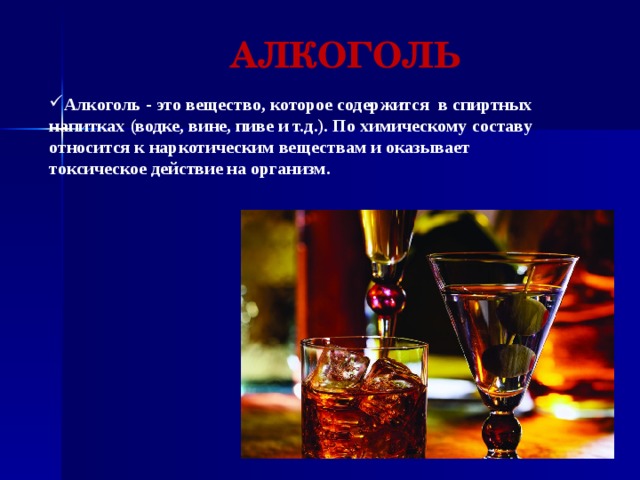 АЛКОГОЛЬ Алкоголь - это вещество, которое содержится в спиртных напитках (водке, вине, пиве и т.д.). По химическому составу относится к наркотическим веществам и оказывает токсическое действие на организм. 