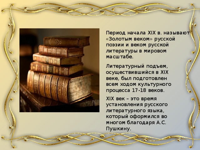 Период начала XIX в. называют «Золотым веком» русской поэзии и веком русской литературы в мировом масштабе. Литературный подъем, осуществившийся в XIX веке, был подготовлен всем ходом культурного процесса 17-18 веков.   XIX век – это время установления русского литературного языка, который оформился во многом благодаря А.С. Пушкину. 