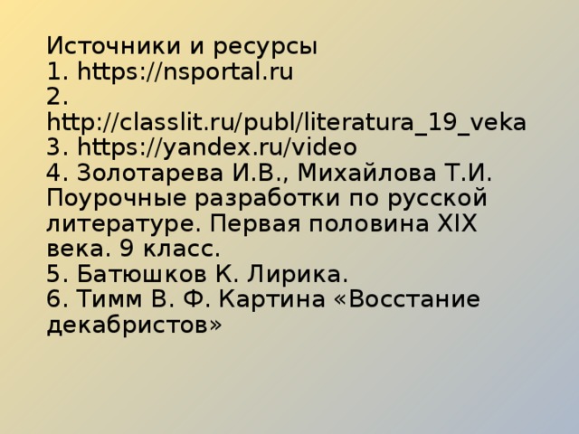 Источники и ресурсы  1. https://nsportal.ru  2. http://classlit.ru/publ/literatura_19_veka  3. https://yandex.ru/video  4. Золотарева И.В., Михайлова Т.И. Поурочные разработки по русской литературе. Первая половина XIX века. 9 класс.  5. Батюшков К. Лирика.  6. Тимм В. Ф. Картина «Восстание декабристов»   