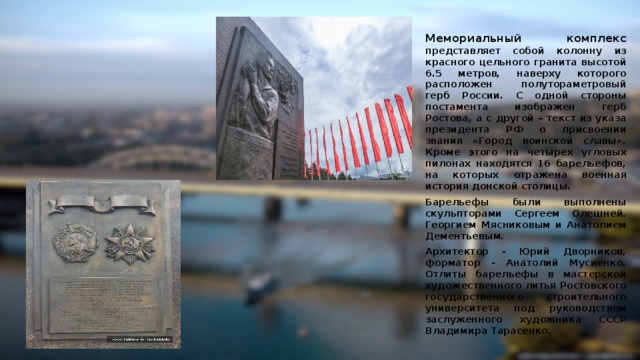 Мемориальный комплекс представляет собой колонну из красного цельного гранита высотой 6.5 метров, наверху которого расположен полутораметровый герб России. С одной стороны постамента изображен герб Ростова, а с другой – текст из указа президента РФ о присвоении звания «Город воинской славы». Кроме этого на четырех угловых пилонах находятся 16 барельефов, на которых отражена военная история донской столицы. Барельефы были выполнены скульпторами Сергеем Олешней. Георгием Мясниковым и Анатолием Дементьевым. Архитектор - Юрий Дворников, форматор - Анатолий Мусиенко. Отлиты барельефы в мастерской художественного литья Ростовского государственного строительного университета под руководством заслуженного художника СССР Владимира Тарасенко.   