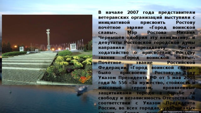 В начале 2007 года представители ветеранских организаций выступили с инициативой присвоить Ростову почётное звание «Город воинской славы». Мэр Ростова Михаил Чернышёв одобрил эту инициативу, и депутаты Ростовской городской думы направили президенту России ходатайство о присвоении Ростову звания «Город воинской славы». Почётное звание Российской Федерации «Город воинской славы» было присвоено Ростову-на-Дону Указом Президента РФ от 5 мая 2008 года № 556 «За мужество, стойкость и массовый героизм, проявленные защитниками города в борьбе за свободу и независимость Отечества».В соответствии с Указом Президента России, во всех городах, удостоенных звания «Город воинской славы», устанавливаются стелы, созданные по единому проекту.   