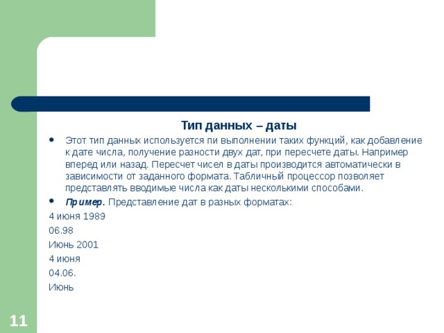 Тип данных – даты Этот тип данных используется пи выполнении таких функций, как добавление к дате числа, получение разности двух дат, при пересчете даты. Например вперед или назад. Пересчет чисел в даты производится автоматически в зависимости от заданного формата. Табличный процессор позволяет представлять вводимые числа как даты несколькими способами. Пример. Представление дат в разных форматах: 4 июня 1989 06.98 Июнь 2001 4 июня 04.06. Июнь  