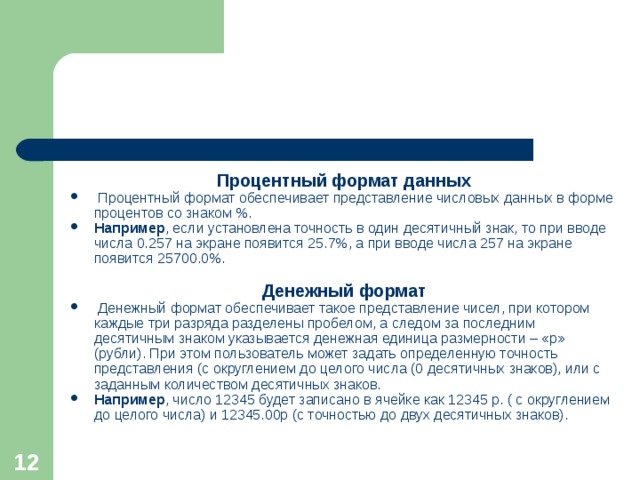 Процентный формат данных  Процентный формат обеспечивает представление числовых данных в форме процентов со знаком %. Например , если установлена точность в один десятичный знак, то при вводе числа 0.257 на экране появится 25.7%, а при вводе числа 257 на экране появится 25700.0%.  Денежный формат  Денежный формат обеспечивает такое представление чисел, при котором каждые три разряда разделены пробелом, а следом за последним десятичным знаком указывается денежная единица размерности – «р» (рубли). При этом пользователь может задать определенную точность представления (с округлением до целого числа (0 десятичных знаков), или с заданным количеством десятичных знаков. Например , число 12345 будет записано в ячейке как 12345 р. ( с округлением до целого числа) и 12345.00р (с точностью до двух десятичных знаков).  