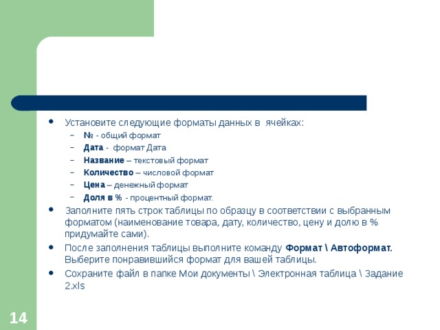Установите следующие форматы данных в ячейках: №  - общий формат Дата - формат Дата Название – текстовый формат Количество – числовой формат Цена – денежный формат Доля в % - процентный формат. №  - общий формат Дата - формат Дата Название – текстовый формат Количество – числовой формат Цена – денежный формат Доля в % - процентный формат. Заполните пять строк таблицы по образцу в соответствии с выбранным форматом (наименование товара, дату, количество, цену и долю в % придумайте сами). После заполнения таблицы выполните команду Формат \ Автоформат. Выберите понравившийся формат для вашей таблицы. Сохраните файл в папке Мои документы \ Электронная таблица \ Задание 2. xls  