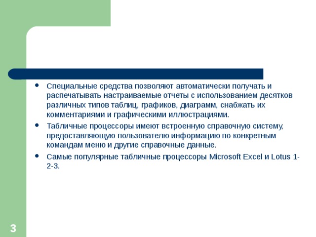 Специальные средства позволяют автоматически получать и распечатывать настраиваемые отчеты с использованием десятков различных типов таблиц, графиков, диаграмм, снабжать их комментариями и графическими иллюстрациями. Табличные процессоры имеют встроенную справочную систему, предоставляющую пользователю информацию по конкретным командам меню и другие справочные данные. Самые популярные табличные процессоры Microsoft Excel и Lotus 1-2-3.  
