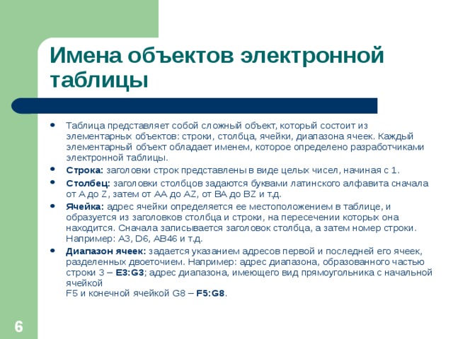 Имена объектов электронной таблицы Таблица представляет собой сложный объект, который состоит из элементарных объектов: строки, столбца, ячейки, диапазона ячеек. Каждый элементарный объект обладает именем, которое определено разработчиками электронной таблицы. Строка: заголовки строк представлены в виде целых чисел, начиная с 1. Столбец: заголовки столбцов задаются буквами латинского алфавита сначала от A до Z , затем от АА до AZ , от ВА до В Z и т.д. Ячейка: адрес ячейки определяется ее местоположением в таблице, и образуется из заголовков столбца и строки, на пересечении которых она находится. Сначала записывается заголовок столбца, а затем номер строки. Например: А3, D6 , АВ46 и т.д. Диапазон ячеек: задается указанием адресов первой и последней его ячеек, разделенных двоеточием. Например: адрес диапазона, образованного частью строки 3 – Е3: G3 ; адрес диапазона, имеющего вид прямоугольника с начальной ячейкой  F5 и конечной ячейкой G8 – F5:G8 .   