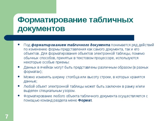 Форматирование табличных документов Под форматированием табличного документа понимается ряд действий по изменению формы представления как самого документа, так и его объектов. Для форматирования объектов электронной таблицы, помимо обычных способов, принятых в текстовом процессоре, используются некоторые особые приемы: Данных в ячейках могут быть представлены различным образом (в разных форматах); Можно изменять ширину столбца или высоту строки, в которых хранятся данные; Любой объект электронной таблицы может быть заключен в рамку и / или выделен специальным узором. Форматирование любого объекта табличного документа осуществляется с помощью команд раздела меню Формат.  