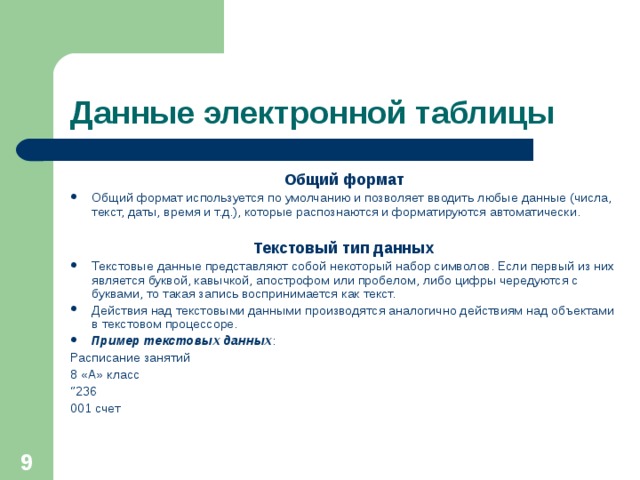 Данные электронной таблицы Общий формат Общий формат используется по умолчанию и позволяет вводить любые данные (числа, текст, даты, время и т.д.), которые распознаются и форматируются автоматически.  Текстовый тип данных Текстовые данные представляют собой некоторый набор символов. Если первый из них является буквой, кавычкой, апострофом или пробелом, либо цифры чередуются с буквами, то такая запись воспринимается как текст. Действия над текстовыми данными производятся аналогично действиям над объектами в текстовом процессоре. Пример текстовых данных : Расписание занятий 8 «А» класс ‘’ 236 001 счет  