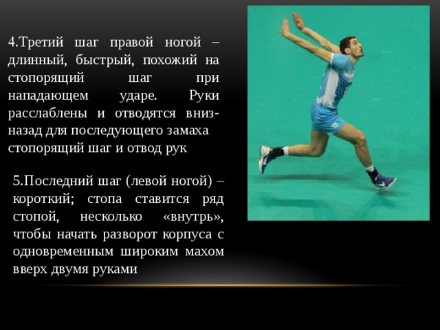 4.Третий шаг правой ногой – длинный, быстрый, похожий на стопорящий шаг при нападающем ударе. Руки расслаблены и отводятся вниз-назад для последующего замаха стопорящий шаг и отвод рук 5.Последний шаг (левой ногой) – короткий; стопа ставится ряд стопой, несколько «внутрь», чтобы начать разворот корпуса с одновременным широким махом вверх двумя руками 