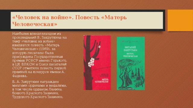 «Человек на войне». Повесть «Матерь Человеческая» Наиболее впечатляющим из произведений В. Закруткина на тему «человек на войне» явиляется повесть «Матерь Человеческая» (1969), за которую писателю была присуждена Государственная премия РСФСР имени Горького, а ЦК ВЛКСМ и Союз писателей СССР отметили повесть первой премией на конкурсе имени А. Фадеева. В. А. Закруткин награжден многими орденами и медалями, в том числе орденом Ленина, боевого Красного Знамени, Трудового Красного Знамени. 