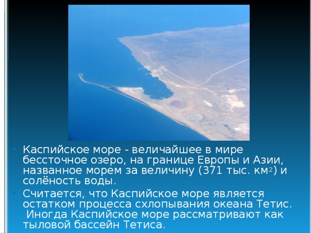Каспийское море - величайшее в мире бессточное озеро, на границе Европы и Азии, названное морем за величину (371 тыс. км 2 ) и солёность воды. Считается, что Каспийское море является остатком процесса схлопывания океана Тетис. Иногда Каспийское море рассматривают как тыловой бассейн Тетиса. 