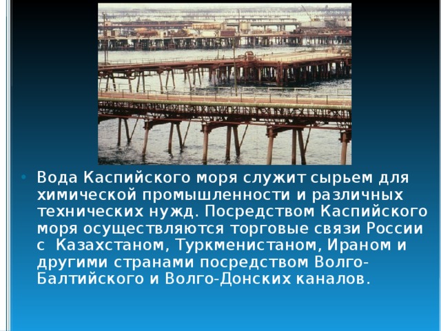 Вода Каспийского моря служит сырьем для химической промышленности и различных технических нужд. Посредством Каспийского моря осуществляются торговые связи России с Казахстаном, Туркменистаном, Ираном и другими странами посредством Волго-Балтийского и Волго-Донских каналов.  