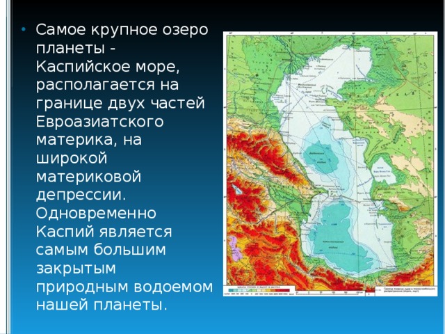 Самое крупное озеро планеты - Каспийское море, располагается на границе двух частей Евроазиатского материка, на широкой материковой депрессии. Одновременно Каспий является самым большим закрытым природным водоемом нашей планеты. 