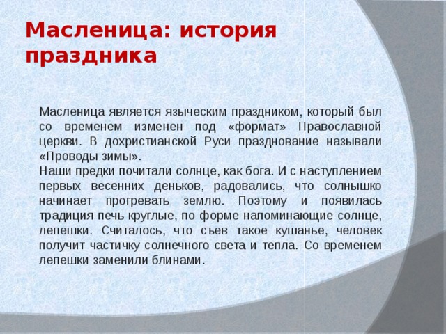 Масленица: история праздника Масленица является языческим праздником, который был со временем изменен под «формат» Православной церкви. В дохристианской Руси празднование называли «Проводы зимы». Наши предки почитали солнце, как бога. И с наступлением первых весенних деньков, радовались, что солнышко начинает прогревать землю. Поэтому и появилась традиция печь круглые, по форме напоминающие солнце, лепешки. Считалось, что съев такое кушанье, человек получит частичку солнечного света и тепла. Со временем лепешки заменили блинами. 