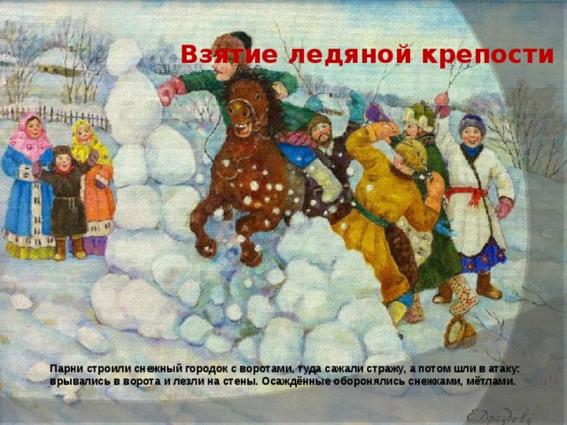 Взятие ледяной крепости Парни строили снежный городок с воротами, туда сажали стражу, а потом шли в атаку: врывались в ворота и лезли на стены. Осаждённые оборонялись снежками, мётлами.  