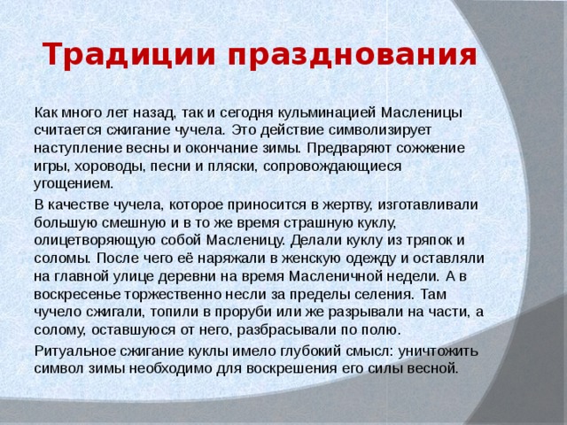 Традиции празднования Как много лет назад, так и сегодня кульминацией Масленицы считается сжигание чучела. Это действие символизирует наступление весны и окончание зимы. Предваряют сожжение игры, хороводы, песни и пляски, сопровождающиеся угощением. В качестве чучела, которое приносится в жертву, изготавливали большую смешную и в то же время страшную куклу, олицетворяющую собой Масленицу. Делали куклу из тряпок и соломы. После чего её наряжали в женскую одежду и оставляли на главной улице деревни на время Масленичной недели. А в воскресенье торжественно несли за пределы селения. Там чучело сжигали, топили в проруби или же разрывали на части, а солому, оставшуюся от него, разбрасывали по полю. Ритуальное сжигание куклы имело глубокий смысл: уничтожить символ зимы необходимо для воскрешения его силы весной. 