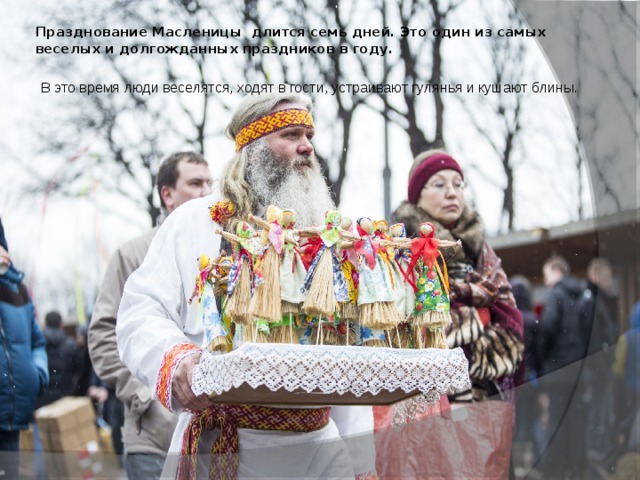 Празднование Масленицы длится семь дней. Это один из самых веселых и долгожданных праздников в году.   В это время люди веселятся, ходят в гости, устраивают гулянья и кушают блины. 