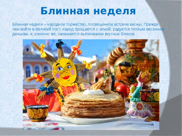 Блинная неделя Блинная неделя – народное торжество, посвященное встрече весны. Прежде чем войти в Великий пост, народ прощается с зимой, радуется теплым весенним денькам, и, конечно же, занимается выпеканием вкусных блинов. 