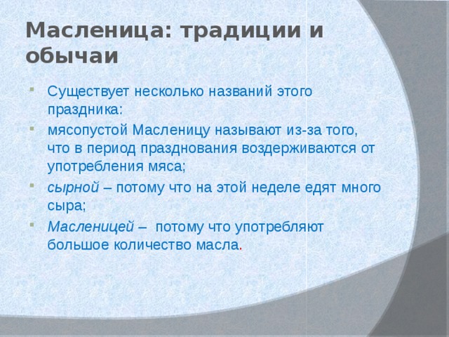 Масленица: традиции и обычаи Существует несколько названий этого праздника: мясопустой Масленицу называют из-за того, что в период празднования воздерживаются от употребления мяса; сырной – потому что на этой неделе едят много сыра; Масленицей –  потому что употребляют большое количество масла . 