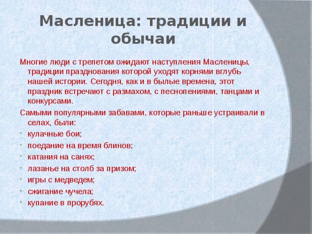 Масленица: традиции и обычаи Многие люди с трепетом ожидают наступления Масленицы, традиции празднования которой уходят корнями вглубь нашей истории. Сегодня, как и в былые времена, этот праздник встречают с размахом, с песнопениями, танцами и конкурсами. Самыми популярными забавами, которые раньше устраивали в селах, были: кулачные бои; поедание на время блинов; катания на санях; лазанье на столб за призом; игры с медведем; сжигание чучела; купание в прорубях. 