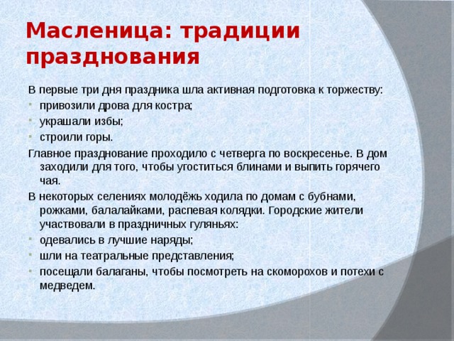 Масленица: традиции празднования В первые три дня праздника шла активная подготовка к торжеству: привозили дрова для костра; украшали избы; строили горы. Главное празднование проходило с четверга по воскресенье. В дом заходили для того, чтобы угоститься блинами и выпить горячего чая. В некоторых селениях молодёжь ходила по домам с бубнами, рожками, балалайками, распевая колядки. Городские жители участвовали в праздничных гуляньях: одевались в лучшие наряды; шли на театральные представления; посещали балаганы, чтобы посмотреть на скоморохов и потехи с медведем. 