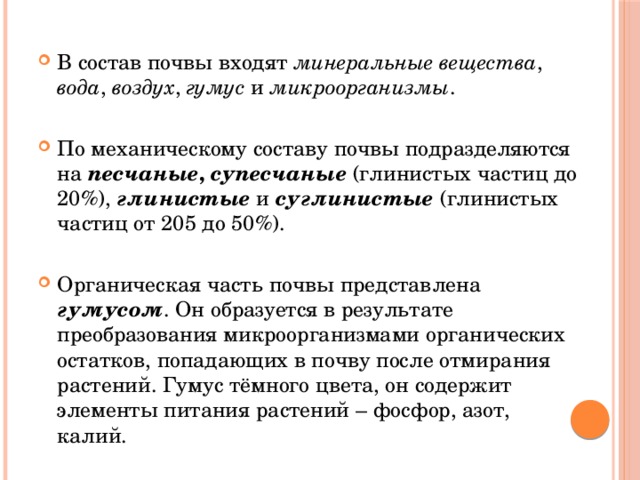 В состав почвы входят минеральные вещества , вода , воздух , гумус и микроорганизмы . По механическому составу почвы подразделяются на песчаные ,  супесчаные  (глинистых частиц до 20%), глинистые и суглинистые  (глинистых частиц от 205 до 50%). Органическая часть почвы представлена гумусом . Он образуется в результате преобразования микроорганизмами органических остатков, попадающих в почву после отмирания растений. Гумус тёмного цвета, он содержит элементы питания растений – фосфор, азот, калий. 