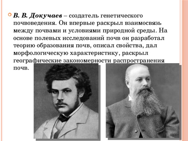 В. В. Докучаев – создатель генетического почвоведения. Он впервые раскрыл взаимосвязь между почвами и условиями природной среды. На основе полевых исследований почв он разработал теорию образования почв, описал свойства, дал морфологическую характеристику, раскрыл географические закономерности распространения почв. 