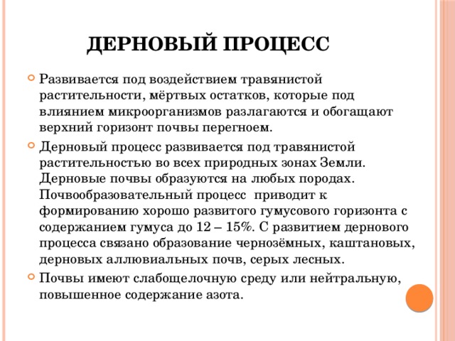 Дерновый процесс Развивается под воздействием травянистой растительности, мёртвых остатков, которые под влиянием микроорганизмов разлагаются и обогащают верхний горизонт почвы перегноем. Дерновый процесс развивается под травянистой растительностью во всех природных зонах Земли. Дерновые почвы образуются на любых породах. Почвообразовательный процесс приводит к формированию хорошо развитого гумусового горизонта с содержанием гумуса до 12 – 15%. С развитием дернового процесса связано образование чернозёмных, каштановых, дерновых аллювиальных почв, серых лесных. Почвы имеют слабощелочную среду или нейтральную, повышенное содержание азота. 