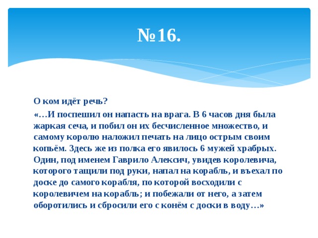 № 16. О ком идёт речь? «…И поспешил он напасть на врага. В 6 часов дня была жаркая сеча, и побил он их бесчисленное множество, и самому королю наложил печать на лицо острым своим копьём. Здесь же из полка его явилось 6 мужей храбрых. Один, под именем Гаврило Алексич, увидев королевича, которого тащили под руки, напал на корабль, и въехал по доске до самого корабля, по которой восходили с королевичем на корабль; и побежали от него, а затем оборотились и сбросили его с конём с доски в воду…» 