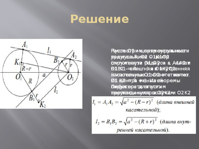 Решение Пусть О1 – центр окружности радиуса R, О2 – центр окружности радиуса r, A1A2 и B1B2 – внешняя и внутренняя касательные соответственно. Из центра меньшей окружности опустим перпендикуляры O2K1 и O2K2 на радиус O1A1 и продолжение радиуса O1B1 соответственно. Рассмотрим прямоугольные треугольники O1K1O2 (гипотенуза O1 O2 = a , катет O1 K1 = R - r ) и O1K2O2 (гипотенуза O1 O2 = a катет O1 K2 = R +r). Из теоремы Пифагора для этих треугольников получим: 