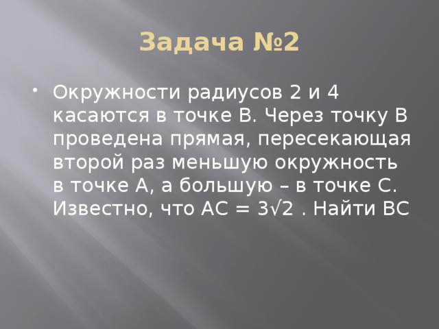 Задача №2 Окружности радиусов 2 и 4 касаются в точке B. Через точку B проведена прямая, пересекающая второй раз меньшую окружность в точке A, а большую – в точке C. Известно, что AC = 3√2 . Найти BC 