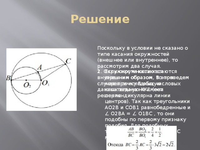 Решение Поскольку в условии не сказано о типе касания окружностей (внешнее или внутреннее), то рассмотрим два случая. Если окружности касаются внешним образом, то проведем через точку B общую касательную KK1 (она перпендикулярна линии центров). Так как треугольники AO2B и COB1 равнобедренные и ∠ O2BA = ∠ O1BC , то они подобны по первому признаку подобия. Для подобных треугольников AO2B и O1BC можем записать 2. Окружности касаются внутренним образом. В этом случае при исходных числовых данных задача не имеет решения 