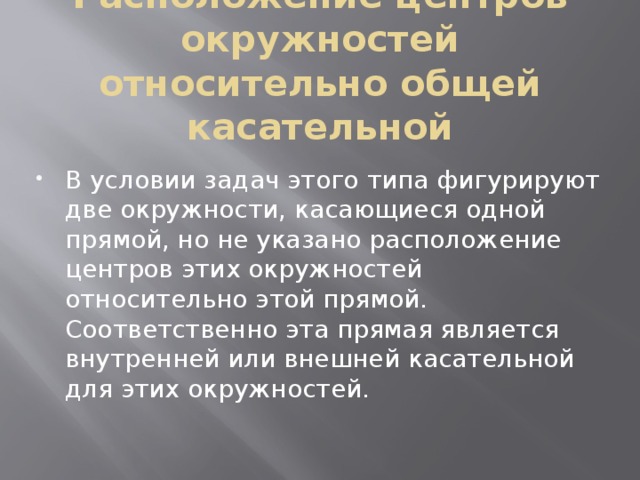 Расположение центров окружностей относительно общей касательной В условии задач этого типа фигурируют две окружности, касающиеся одной прямой, но не указано расположение центров этих окружностей относительно этой прямой. Соответственно эта прямая является внутренней или внешней касательной для этих окружностей. 