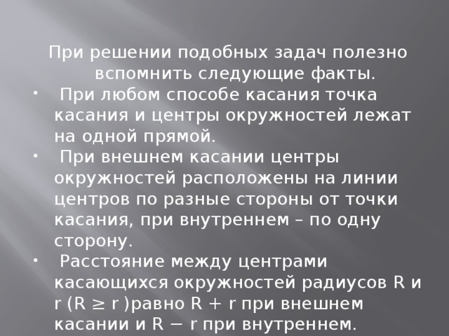 При решении подобных задач полезно вспомнить следующие факты.  При любом способе касания точка касания и центры окружностей лежат на одной прямой.  При внешнем касании центры окружностей расположены на линии центров по разные стороны от точки касания, при внутреннем – по одну сторону.  Расстояние между центрами касающихся окружностей радиусов R и r (R ≥ r )равно R + r при внешнем касании и R − r при внутреннем. 