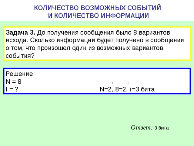 КОЛИЧЕСТВО ВОЗМОЖНЫХ СОБЫТИЙ  И КОЛИЧЕСТВО ИНФОРМАЦИИ Задача 3. До получения сообщения было 8 вариантов исхода. Сколько информации будет получено в сообщении о том, что произошел один из возможных вариантов события? Решение N = 8 i i I = ? N=2, 8=2, i =3 бита Ответ: 3 бита 